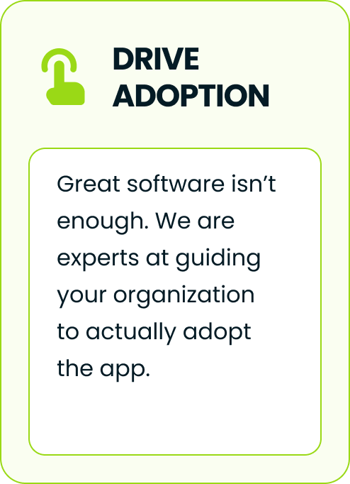 Drive adoption. Great software isn't enough. We are experts at guiding your organization to actually adopt the app.